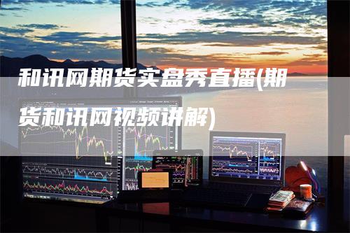 和讯网期货实盘秀直播(期货和讯网视频讲解)