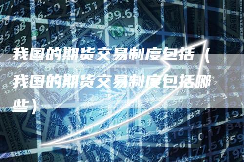 我国的期货交易制度包括（我国的期货交易制度包括哪些）
