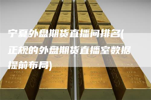 宁夏外盘期货直播间排名(正规的外盘期货直播室数据提前布局)