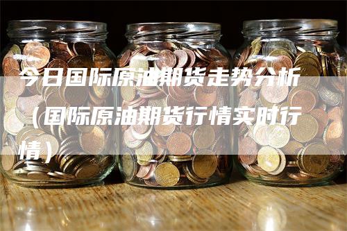 今日国际原油期货走势分析(国际原油期货行情实时行情)-新惠期货