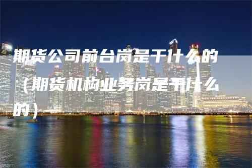 期货公司前台岗是干什么的（期货机构业务岗是干什么的）