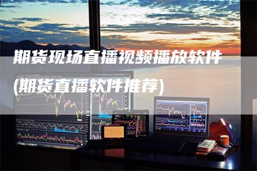 期货现场直播视频播放软件(期货直播软件推荐)
