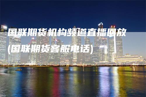 国联期货机构频道直播回放(国联期货客服电话)
