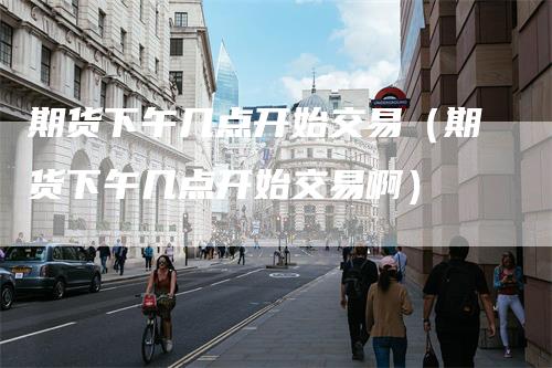 期货下午几点开始交易（期货下午几点开始交易啊）