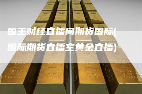 国王财经直播间期货国际(国际期货直播室黄金直播)