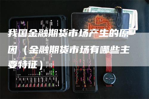 我国金融期货市场产生的原因（金融期货市场有哪些主要特征）