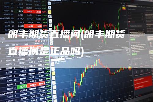 朗丰期货直播间(朗丰期货直播间是正品吗)-新惠期货