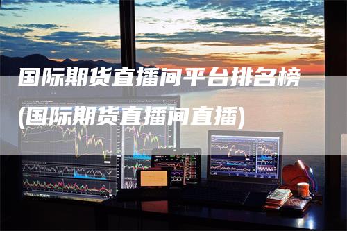 国际期货直播间平台排名榜(国际期货直播间直播)