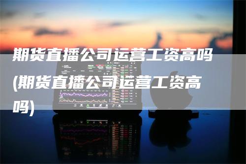 期货直播公司运营工资高吗(期货直播公司运营工资高吗)