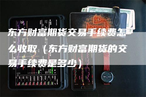 东方财富期货交易手续费怎么收取（东方财富期货的交易手续费是多少）
