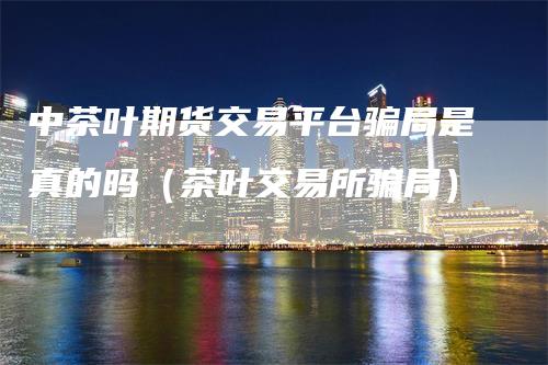 中茶叶期货交易平台骗局是真的吗（茶叶交易所骗局）