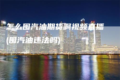 怎么囤汽油期货啊视频直播(囤汽油违法吗)