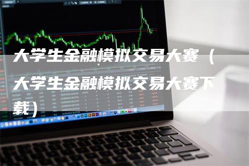 大学生金融模拟交易大赛（大学生金融模拟交易大赛下载）