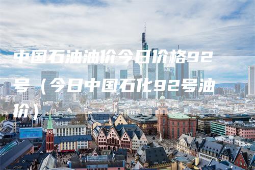 中国石油油价今日价格92号（今日中国石化92号油价）
