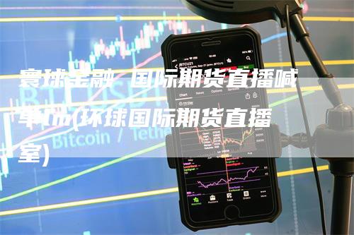 寰球金融 国际期货直播喊单lm(环球国际期货直播室)