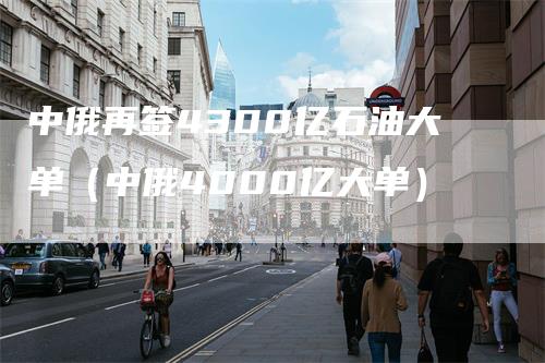 中俄再签4300亿石油大单（中俄4000亿大单）