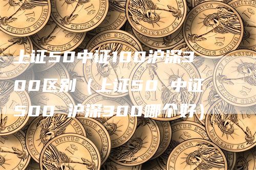 上证50中证100沪深300区别（上证50 中证500 沪深300哪个好）