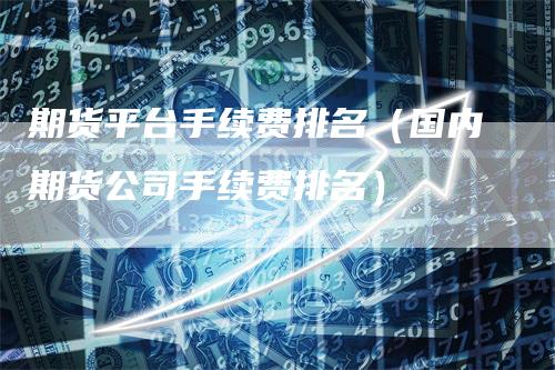 期货平台手续费排名（国内期货公司手续费排名）