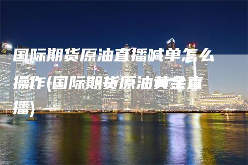 国际期货原油直播喊单怎么操作(国际期货原油黄金直播)