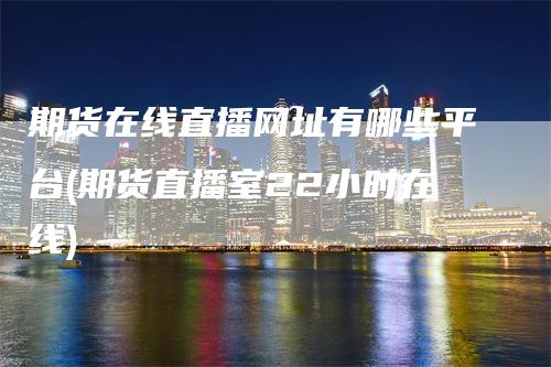 期货在线直播网址有哪些平台(期货直播室22小时在线)