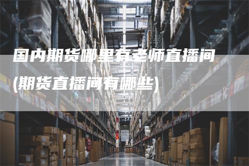国内期货哪里有老师直播间(期货直播间有哪些)