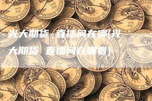 光大期货 直播间在哪(光大期货 直播间在哪看)