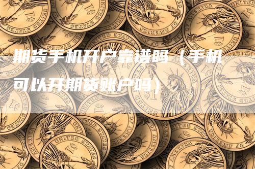 期货手机开户靠谱吗（手机可以开期货账户吗）
