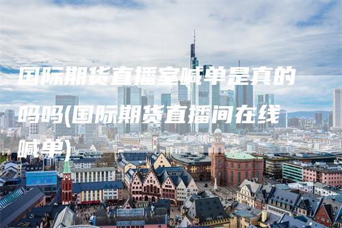 国际期货直播室喊单是真的吗吗(国际期货直播间在线喊单)