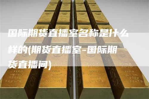 国际期货直播室名称是什么样的(期货直播室-国际期货直播间)