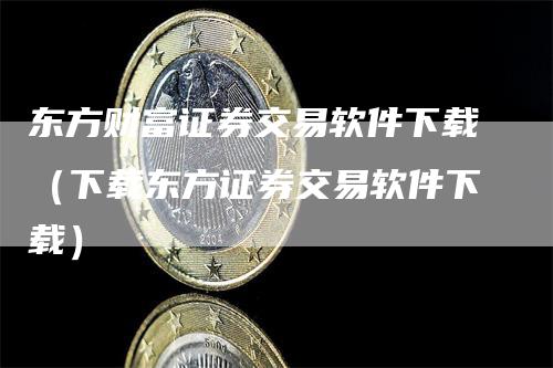 东方财富证券交易软件下载（下载东方证券交易软件下载）