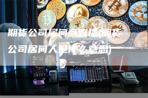 期货公司居间商直播(期货公司居间人是什么意思)