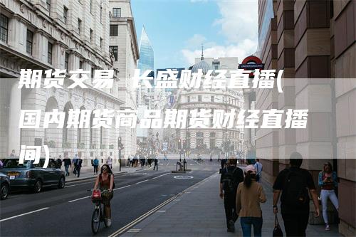 期货交易 长盛财经直播(国内期货商品期货财经直播间)