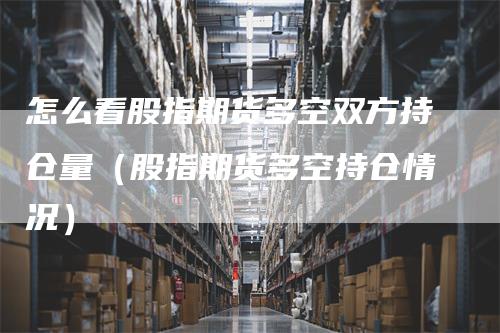 怎么看股指期货多空双方持仓量（股指期货多空持仓情况）