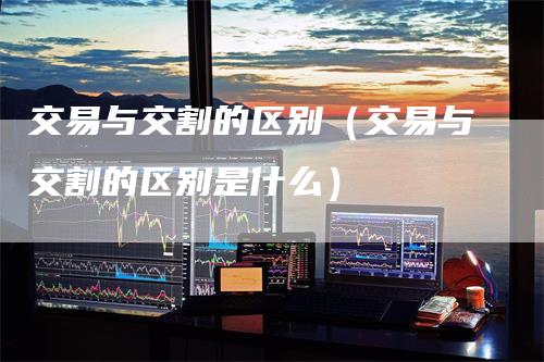 交易与交割的区别（交易与交割的区别是什么）
