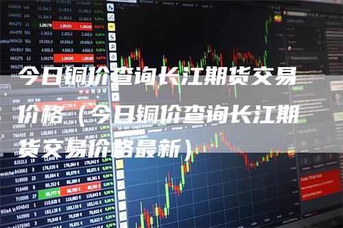 今日铜价查询长江期货交易价格（今日铜价查询长江期货交易价格最新）