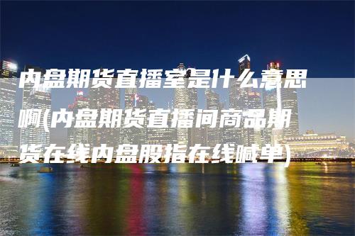 内盘期货直播室是什么意思啊(内盘期货直播间商品期货在线内盘股指在线喊单)