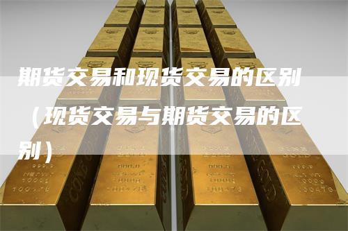 期货交易和现货交易的区别（现货交易与期货交易的区别）