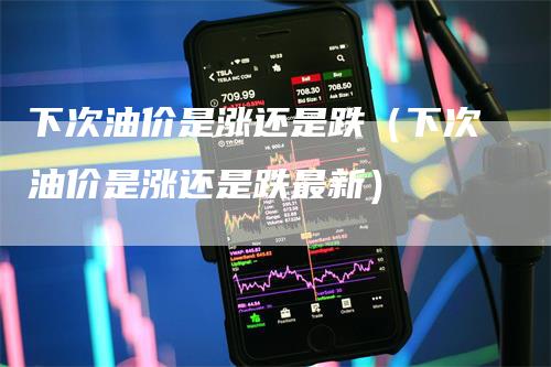 下次油价是涨还是跌（下次油价是涨还是跌最新）