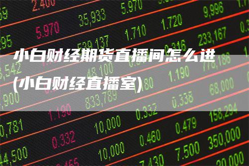 小白财经期货直播间怎么进(小白财经直播室)