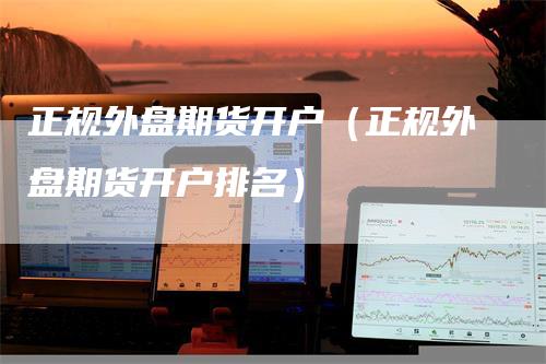 正规外盘期货开户（正规外盘期货开户排名）