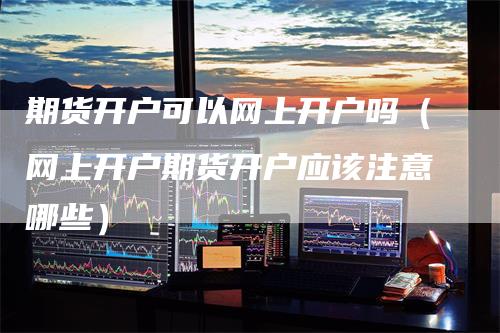 期货开户可以网上开户吗（网上开户期货开户应该注意哪些）