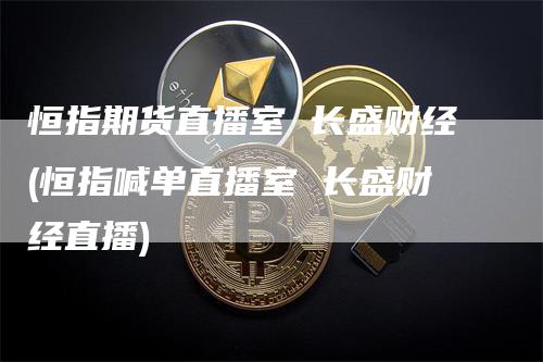恒指期货直播室 长盛财经(恒指喊单直播室 长盛财经直播)