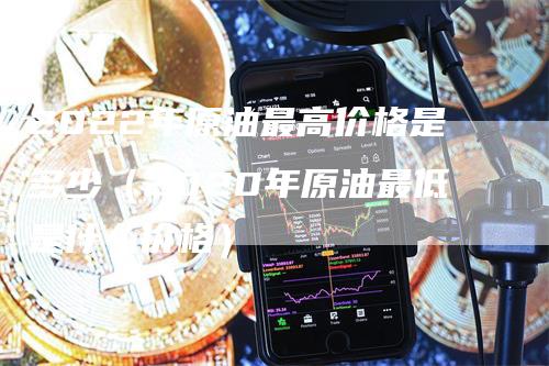 2022年原油最高价格是多少（2020年原油最低是什么价格）