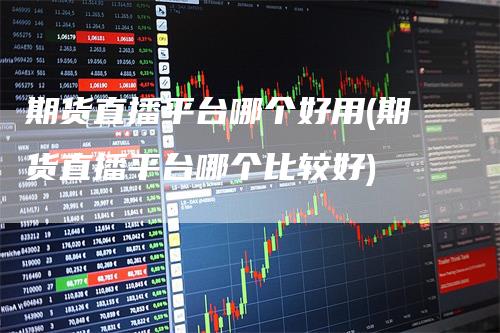 期货直播平台哪个好用(期货直播平台哪个比较好)