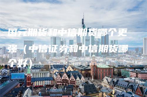 国元期货和中信期货哪个更强（中信证券和中信期货哪个好）