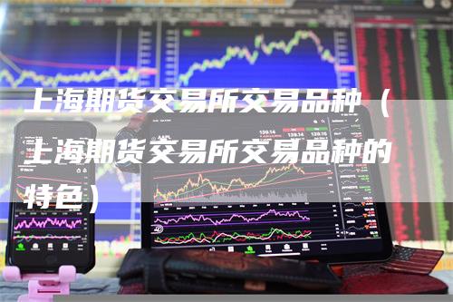 上海期货交易所交易品种（上海期货交易所交易品种的特色）