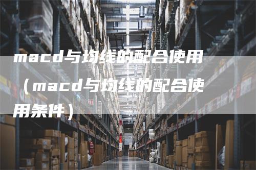 macd与均线的配合使用（macd与均线的配合使用条件）
