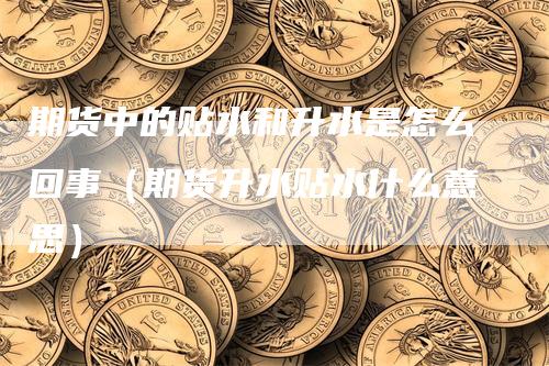 期货中的贴水和升水是怎么回事（期货升水贴水什么意思）