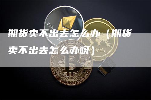 期货卖不出去怎么办（期货卖不出去怎么办呀）