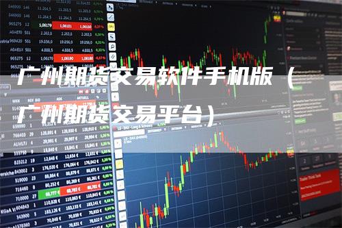 广州期货交易软件手机版（广州期货交易平台）